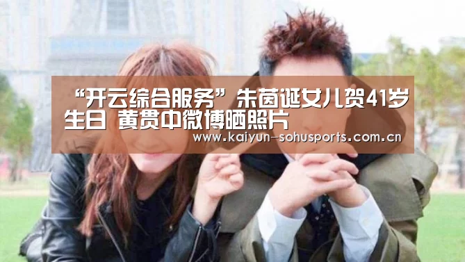 “开云综合服务”朱茵诞女儿贺41岁生日 黄贯中微博晒照片(图3) 开云综合服务